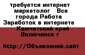 требуется интернет- маркетолог - Все города Работа » Заработок в интернете   . Камчатский край,Вилючинск г.